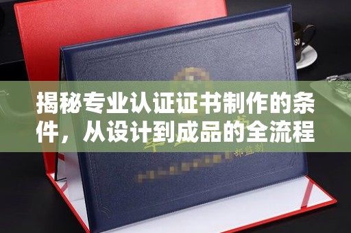 利州揭秘专业认证证书制作的条件，从设计到成品的全流程解析